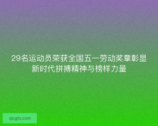 29名运动员荣获全国五一劳动奖章彰显新时代拼搏精神与榜样力量