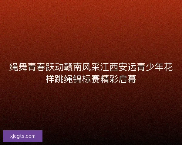 绳舞青春跃动赣南风采江西安远青少年花样跳绳锦标赛精彩启幕