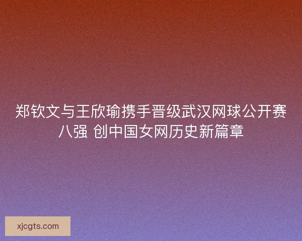 郑钦文与王欣瑜携手晋级武汉网球公开赛八强 创中国女网历史新篇章