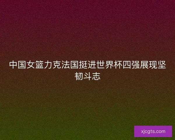 中国女篮力克法国挺进世界杯四强展现坚韧斗志